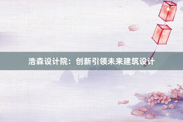 浩森设计院：创新引领未来建筑设计